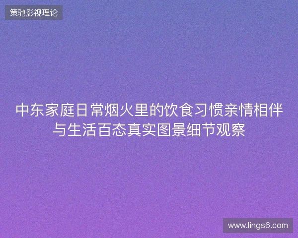 中东家庭日常烟火里的饮食习惯亲情相伴与生活百态真实图景细节观察