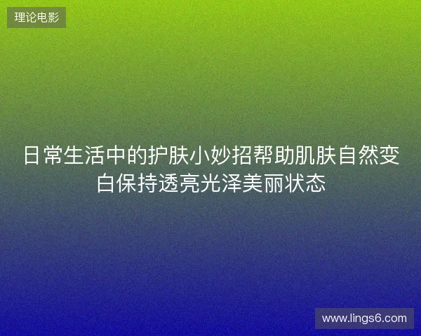 日常生活中的护肤小妙招帮助肌肤自然变白保持透亮光泽美丽状态
